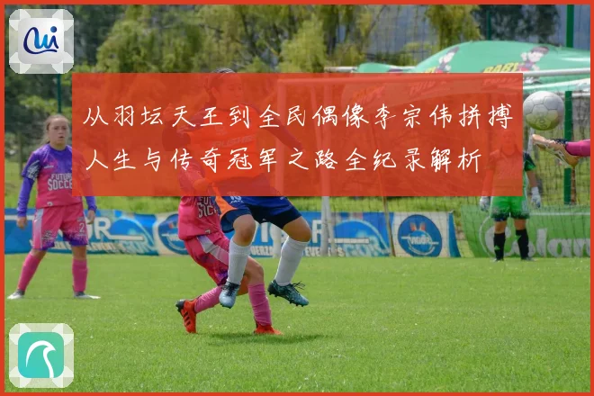 从羽坛天王到全民偶像李宗伟拼搏人生与传奇冠军之路全纪录解析