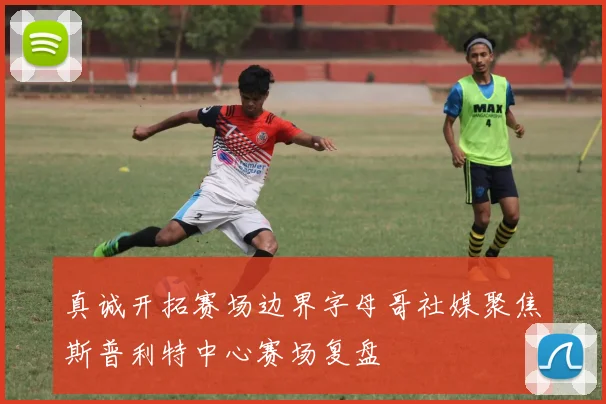 真诚开拓赛场边界字母哥社媒聚焦斯普利特中心赛场复盘