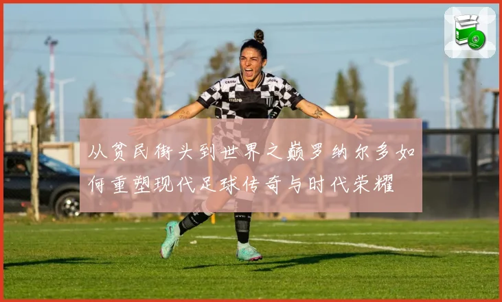 从贫民街头到世界之巅罗纳尔多如何重塑现代足球传奇与时代荣耀