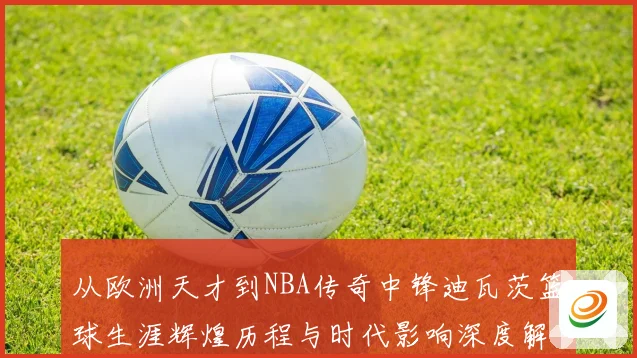 从欧洲天才到NBA传奇中锋迪瓦茨篮球生涯辉煌历程与时代影响深度解析