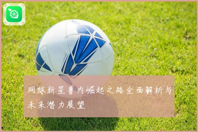 网球新星鲁内崛起之路全面解析与未来潜力展望