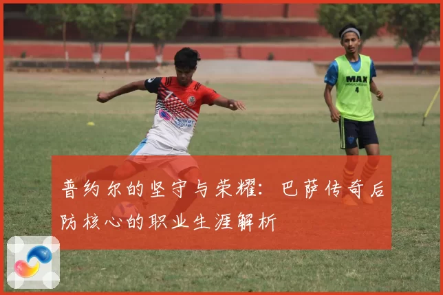 普约尔的坚守与荣耀：巴萨传奇后防核心的职业生涯解析