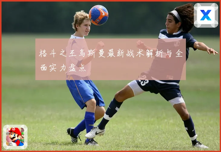 格斗之王乌斯曼最新战术解析与全面实力盘点