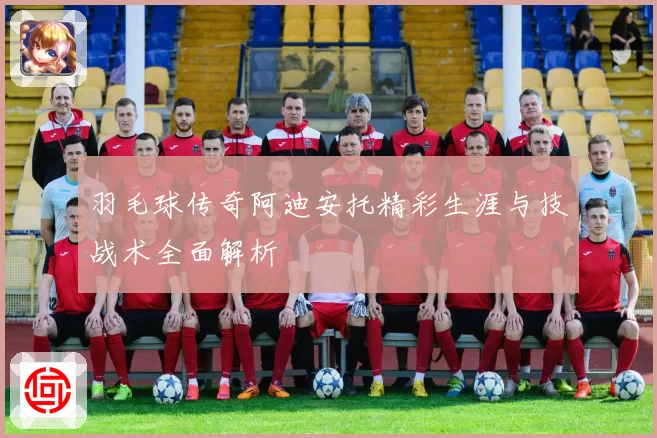 羽毛球传奇阿迪安托精彩生涯与技战术全面解析