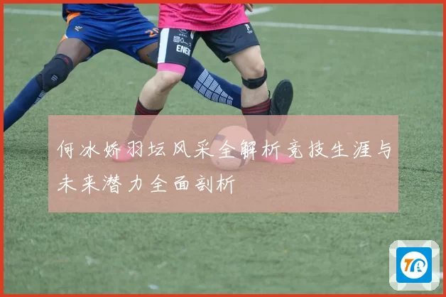 何冰娇羽坛风采全解析竞技生涯与未来潜力全面剖析