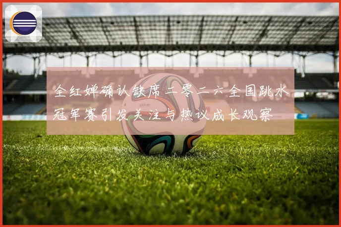 全红婵确认缺席二零二六全国跳水冠军赛引发关注与热议成长观察