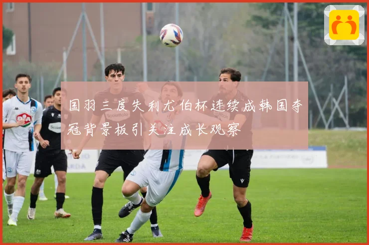 国羽三度失利尤伯杯连续成韩国夺冠背景板引关注成长观察