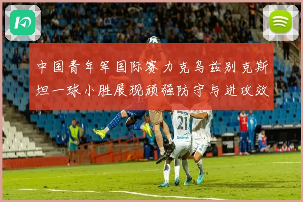 中国青年军国际赛力克乌兹别克斯坦一球小胜展现顽强防守与进攻效率
