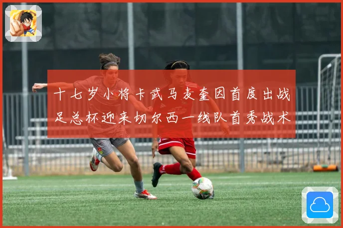十七岁小将卡武马麦奎因首度出战足总杯迎来切尔西一线队首秀战术观察