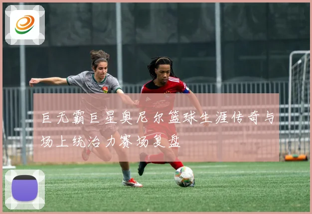 巨无霸巨星奥尼尔篮球生涯传奇与场上统治力赛场复盘