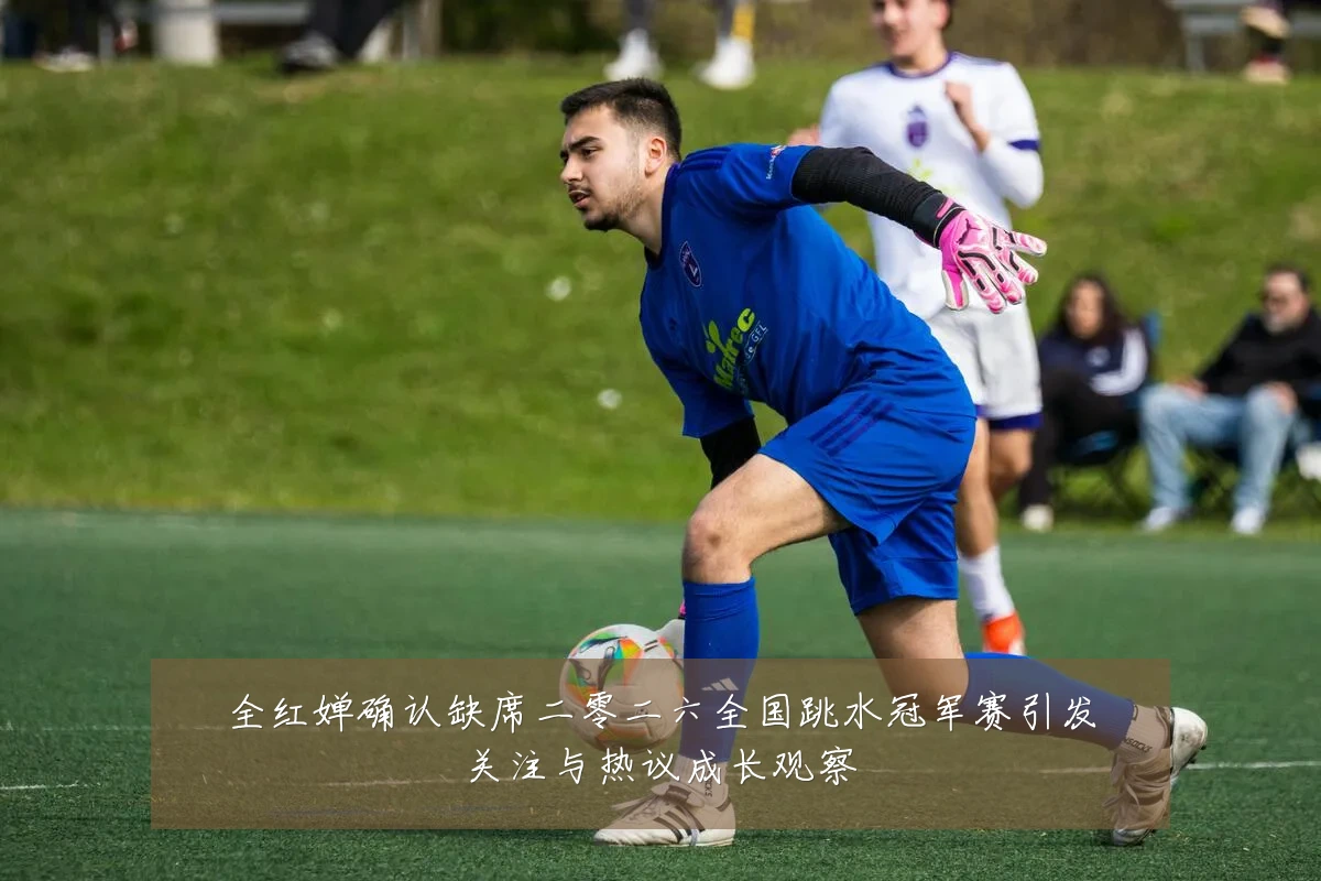 全红婵确认缺席二零二六全国跳水冠军赛引发关注与热议成长观察