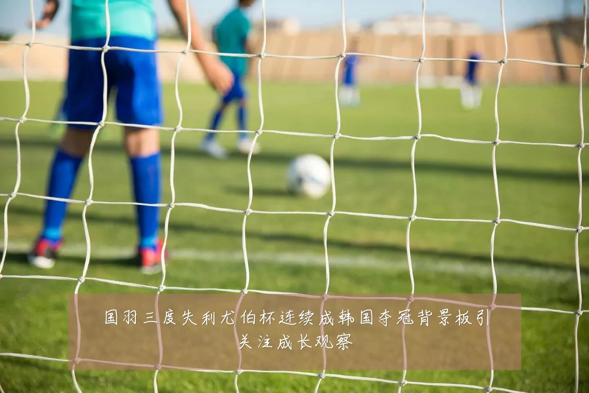 国羽三度失利尤伯杯连续成韩国夺冠背景板引关注成长观察
