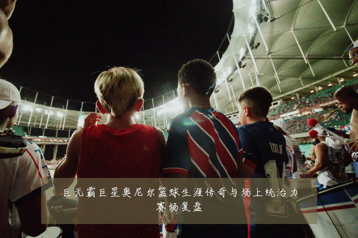 巨无霸巨星奥尼尔篮球生涯传奇与场上统治力赛场复盘